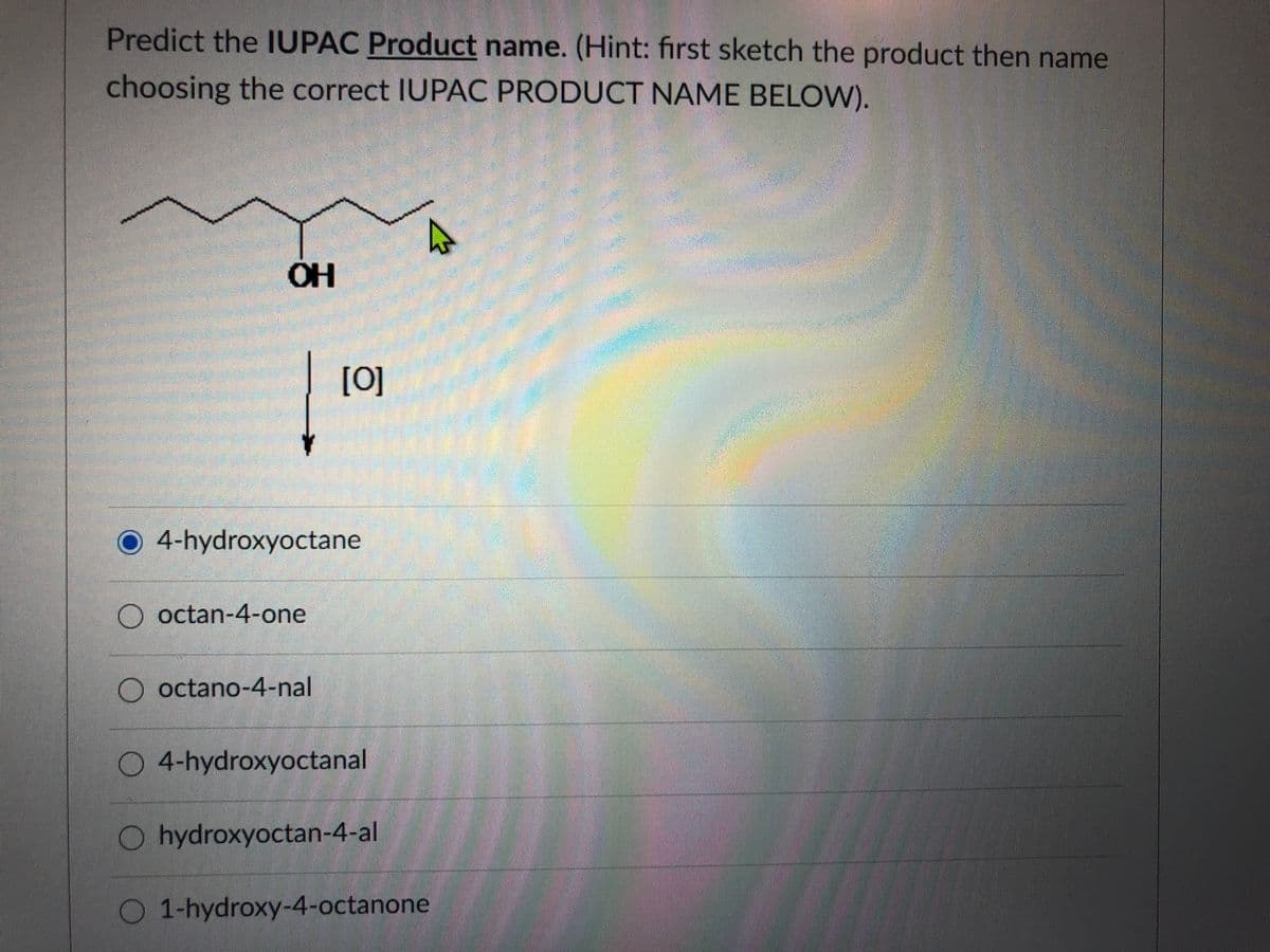 Predict the IUPAC Product name. (Hint: first sketch the product then name
choosing the correct IUPAC PRODUCT NAME BELOW).
OH
[0]
4-hydroxyoctane
octan-4-one
O octano-4-nal
O 4-hydroxyoctanal
O hydroxyoctan-4-al
O 1-hydroxy-4-octanone
