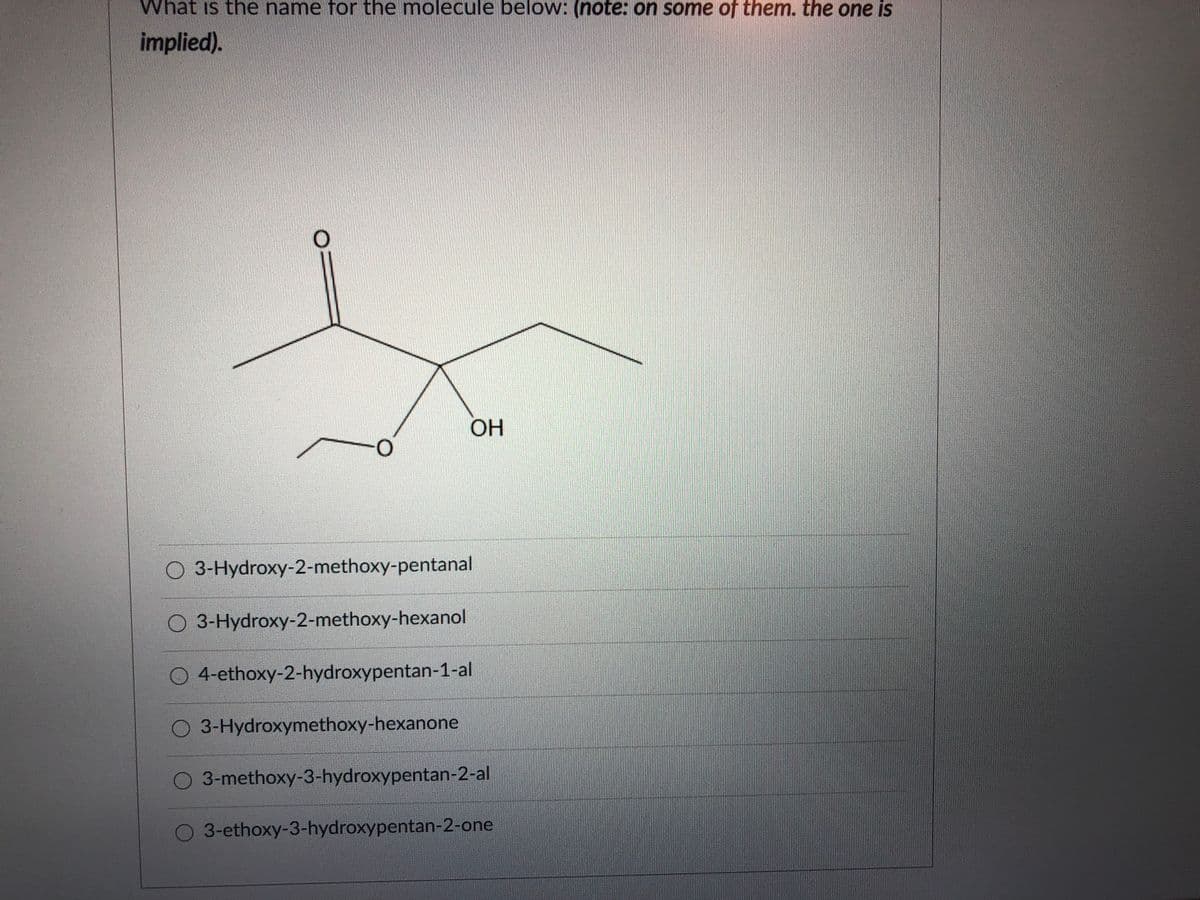 What is the name for the molecule below: (note: on some of them. the one is
implied).
OH
O-
O 3-Hydroxy-2-methoxy-pentanal
O 3-Hydroxy-2-methoxy-hexanol
O 4-ethoxy-2-hydroxypentan-1-al
O 3-Hydroxymethoxy-hexanone
O 3-methoxy-3-hydroxypentan-2-al
O 3-ethoxy-3-hydroxypentan-2-one
