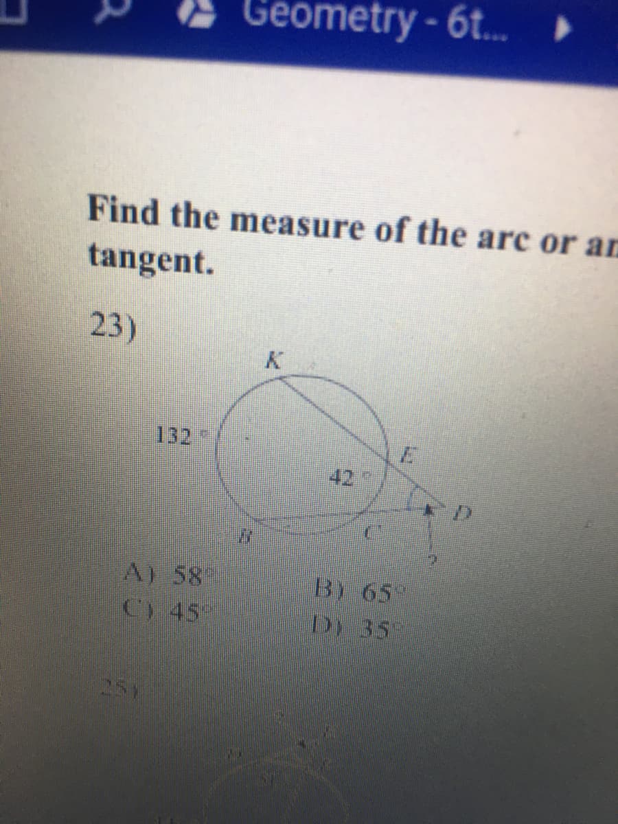 Geometry - 6t.
Find the measure of the arc or ar
tangent.
23)
132
42
A) 58
C) 45
B) 65
DY 35
251
