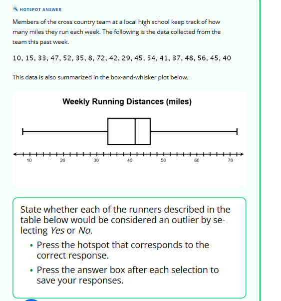 HOTSPOT ANSWER
Members of the cross country team at a local high school keep track of how
many miles they run each week. The following is the data collected from the
team this past week.
10, 15, 33, 47, 52, 35, 8, 72, 42, 29, 45, 54, 41, 37, 48, 56, 45, 40
This data is also summarized in the box-and-whisker plot below.
10
Weekly Running Distances (miles)
20
30
40
50
60
State whether each of the runners described in the
table below would be considered an outlier by se-
lecting Yes or No.
• Press the hotspot that corresponds to the
correct response.
70
• Press the answer box after each selection to
save your responses.