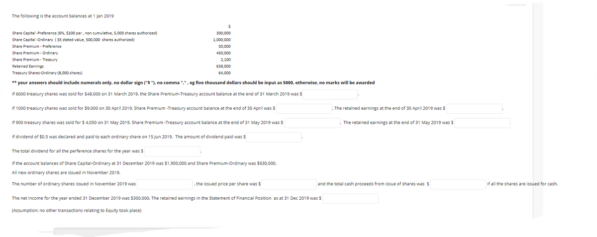 The following is the account balances at 1 Jan 2019
Share Capital -Preference (6%, Ș100 par , non cumulative, 5,000 shares authorized)
Share Capital -Ordinary ($5 stated value, 500,000 shares authorized)
Share Premium - Preference
Share Premium - Ordinary
300,000
1,000,000
30,000
450,000
Share Premium - Treasury
2,100
Retained Earnings
638,000
Treasury Shares-Ordinary (8,000 shares)
64,000
** your answers should include numerals only, no dollar sign ("$ "), no comma ",", eg five thousand dollars should be input as 5000, otherwise, no marks will be awarded
If 6000 treasury shares was sold for $48,000 on 31 March 2019, the Share Premium-Treasury account balance at the end of 31 March 2019 was $
If 1000 treasury shares was sold for $9,000 on 30 April 2019, Share Premium -Treasury account balance at the end of 30 April was $
The retained earnings at the end of 30 April 2019 was $
If 900 treasury shares was sold for $ 4,050 on 31 May 2019, Share Premium -Treasury account balance at the end of 31 May 2019 was $
The retained earnings at the end of 31 May 2019 was $
If dividend of $0.5 was declared and paid to each ordinary share on 15 Jun 2019. The amount of dividend paid was $
The total dividend for all the perference shares for the year was $
If the account balances of Share Capital-Ordinary at 31 December 2019 was $1,900,000 and Share Premium-Ordinary was $630,000.
All new ordinary shares are issued in November 2019.
The number of ordinary shares issued in November 2019 was
, the issued price per share was $
and the total cash proceeds from issue of shares was $
if all the shares are issued for cash.
The net income for the year ended 31 December 2019 was $300,000. The retained earnings in the Statement of Financial Position as at 31 Dec 2019 was $
(Assumption: no other transactions relating to Equity took place)
