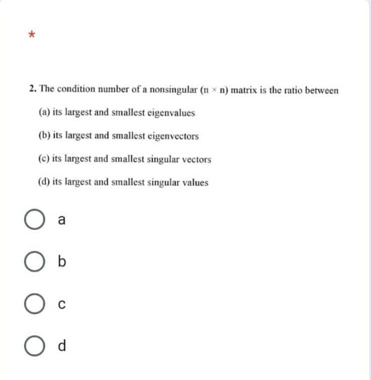 *
2. The condition number of a nonsingular (nn) matrix is the ratio between
(a) its largest and smallest eigenvalues
(b) its largest and smallest eigenvectors
(c) its largest and smallest singular vectors
(d) its largest and smallest singular values
O a
O b
O C
O d