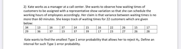 2) Kate works as a manager at a call center. She wants to observe how waiting times of
customers to be assigned with a representative show variation so that she can schedule the
working hours of employees accordingly. Her claim is that variance between waiting times is no
more than 60 minutes. She keeps track of waiting times for 22 customers which are given
below:
34
29
13
36
16
37
37
13
14
37
15
39
16
17
22
23
26 15
27
26
17
28
Kate wants to find the smallest Type 1 error probability that allows her to reject Ho. Define an
interval for such Type 1 error probability.