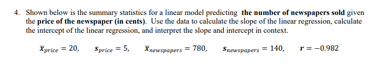 4. Shown below is the summary statistics for a linear model predicting the number of newspapers sold given
the price of the newspaper (in cents). Use the data to calculate the slope of the linear regression, calculate
the intercept of the linear regression, and interpret the slope and intercept in context.
Xprice = 20,
Sprice = 5,
Xnewspapers = 780,
Snewspapers = 140,
r = -0.982