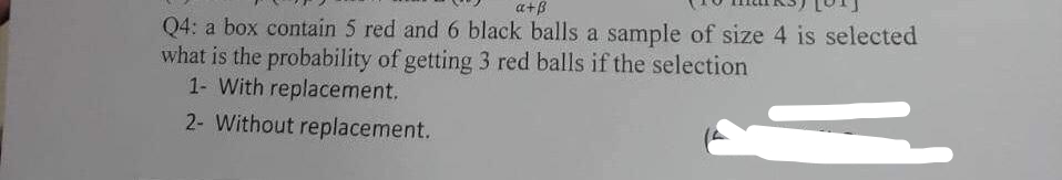 a+B
Q4: a box contain 5 red and 6 black balls a sample of size 4 is selected
what is the probability of getting 3 red balls if the selection
1- With replacement.
2- Without replacement.