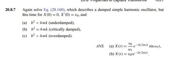 20.8.7
Again solve Eq. (20.160), which describes a damped simple harmonic oscillator, but
this time for X (0) = 0, X'(0) = vo, and
(a) b² < 4mk (underdamped),
(b) b²4mk (critically damped),
(c) b²> 4mk (overdamped).
ANS. (a) X(t) =
(b) X(t)=
VO
w1
vote
e-(b/2m) sincit,
-(b/2m)