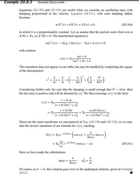 Example 20.8.5 DAMPED OSCILLATOR
Equations (20.158) and (20.159) are useful when we consider an oscillating mass with
damping proportional to the velocity. Equation (20.151), with such damping added,
becomes
mX" (1) +bX' (1) +kX (1) = 0,
(20.160)
in which b is a proportionality constant. Let us assume that the particle starts from rest at
X (0) = Xo, so X'(0) = 0. The transformed equation is
m[s²x(s)-sXo] + b[sx(s) - Xo]+kx(s) = 0,
with solution
x(s)= Xo-
This transform does not appear in our table, but may be handled by completing the square
of the denominator:
m
ms+b
ms²+bs+k
2
k
b
+ 2 = ( ² + 2 ) ² + ( = -5²).
m
2m
m
4m²
Considering further only the case that the damping is small enough that b² <4km, then
the last term is positive and will be denoted by . We then rearrange x(s) to the form
x(s) = Xo
s+b/m
(s+b/2m)²+w
s+b/2m
(s+b/2m)² +
=Xo
(b/2mw)
(s+b/2m)² + w
These are the same transforms we encountered in Eqs. (20.158) and (20.159), so we may
take the inverse transform of our formula for x(s), reaching
b
X(t)= Xoe-(b/2m) (cosant + sin
2ma
Here we have made the substitutions
000
= Xo- e-b/2m) cos(at-9).
tano =
+Xo
b
2ma
w =
201
(20.161)
Of course, as b→ 0, this solution goes over to the undamped solution, given in Example
20.8.2.