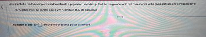 F
Assume that a random sample is used to estimate a population proportion p. Find the margin of error E that corresponds to the given statistics and confidence level.
90% confidence, the sample size is 2747, of which 15% are successes
The margin of error Es
(Round to four decimal places as needed.)