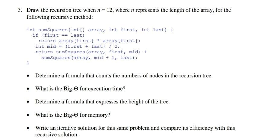 3. Draw the recursion tree when n = 12, where n represents the length of the array, for the
following recursive method:
int sumSquares (int[] array, int first, int last) {
if (first == last)
return array [first] array[first];
}
int mid = (first + last) / 2;
return sumSquares (array, first, mid) +
sumSquares (array, mid + 1, last);
● Determine a formula that counts the numbers of nodes in the recursion tree.
•
What is the Big-Ⓒ for execution time?
•
Determine a formula that expresses the height of the tree.
What is the Big-Ⓒ for memory?
Write an iterative solution for this same problem and compare its efficiency with this
recursive solution.