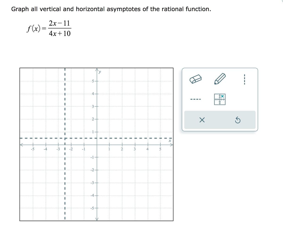 Graph all vertical and horizontal asymptotes of the rational function.
2x-11
4x+10
f(x)=
I
I
M
I
+
SI
+1
+
-2
-3
I
I
I
T
I
-~
I
· I.
I
I
I
I
T
Is
X
tx
Ś