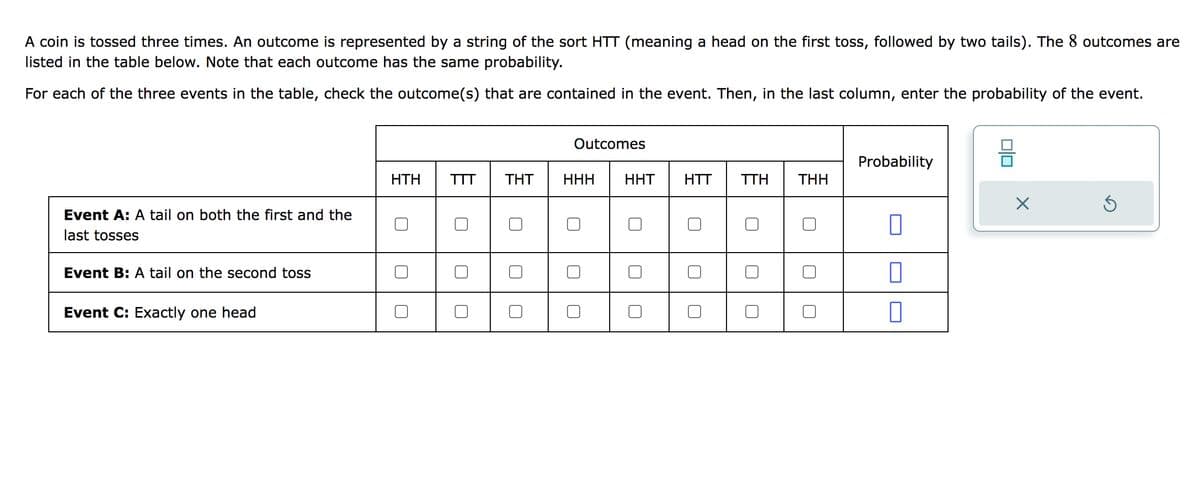 A coin is tossed three times. An outcome is represented by a string of the sort HTT (meaning a head on the first toss, followed by two tails). The 8 outcomes are
listed in the table below. Note that each outcome has the same probability.
For each of the three events in the table, check the outcome(s) that are contained in the event. Then, in the last column, enter the probability of the event.
Event A: A tail on both the first and the
tosses
Event B: A tail on the second toss
Event C: Exactly one head
ΗΤΗ
TTT THT
Outcomes
HHH
HHT
HTT TTH THH
Probability
0
X