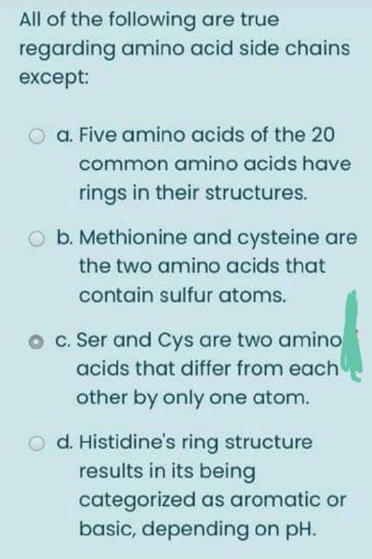 All of the following are true
regarding amino acid side chains
except:
a. Five amino acids of the 20
common amino acids have
rings in their structures.
b. Methionine and cysteine are
the two amino acids that
contain sulfur atoms.
c. Ser and Cys are two amino
acids that differ from each
other by only one atom.
O d. Histidine's ring structure
results in its being
categorized as aromatic or
basic, depending on pH.
