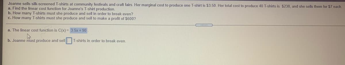 Joanne sells silk-screened T-shirts at community festivals and craft fairs. Her marginal cost to produce one T-shirt is $3.50. Her total cost to produce 40 T-shirts is $230, and she sells them for $7 each.
a. Find the linear cost function for Joanne's T-shirt production.
b. How many T-shirts must she produce and sell in order to break even?
c. How many T-shirts must she produce and sell to make a profit of $600?
a. The linear cost function is C(x) = 3.5x + 90
b. Joanne must produce and sell
T-shirts in order to break even.
