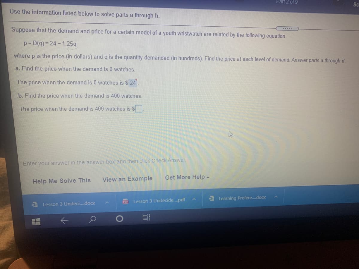 Part 2 of 9
Sc
Use the information listed below to solve parts a through h.
Suppose that the demand and price for a certain model of a youth wristwatch are related by the following equation
p=D(q)= 24-1.25q
where p is the price (in dollars) and q is the quantity demanded (in hundreds). Find the price at each level of demand. Answer parts a through d.
a. Find the price when the demand is 0 watches.
The price when the demand is 0 watches is $ 24.
b. Find the price when the demand is 400 watches.
The price when the demand is 400 watches is S.
Enter your answer in the answer box and then click Check Answer.
View an Example
Get More Help -
Help Me Solve This
WE
Learning Prefere.docx
Lesson 3 Undecide..pdf
PDF
Lesson 3 Undeci.docx
