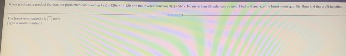 A firm produces a product that has the production cost function C(x) = 420x + 14.420 and the revenue function R(x) =560x No more than 36 units can be sold. Find and analyze the break-even quantity, then find the profit function.
The break-even quantity is units
(Type a whole number.)
