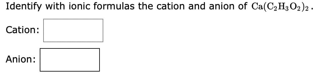 Identify with ionic formulas the cation and anion of Ca(C2H3 O2)2.
Cation:
Anion: