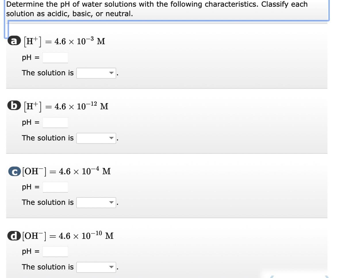 Determine the pH of water solutions with the following characteristics. Classify each
solution as acidic, basic, or neutral.
-3
@ [H+] = 4.6 × 10-³ M
pH
The solution is
=
b [H+] = 4.6 × 10-¹² M
pH
The solution is
=
C[OH-] = 4.6 × 10-4 M
pH =
The solution is
d[OH-] = 4.6 × 10-¹⁰ M
pH
The solution is
=