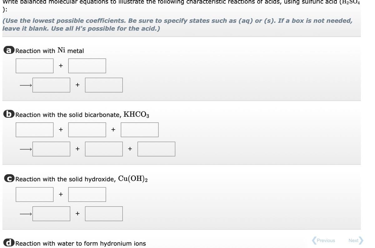 Write balanced molecular equations to illustrate the following characteristic reactions of acids, using sulfuric acid (H₂SO4
):
(Use the lowest possible coefficients. Be sure to specify states such as (aq) or (s). If a box is not needed,
leave it blank. Use all H's possible for the acid.)
a Reaction with Ni metal
+
b Reaction with the solid bicarbonate, KHCO3
+
+
+
+
+
Reaction with the solid hydroxide, Cu(OH)2
+
+
d Reaction with water to form hydronium ions
Previous
Next