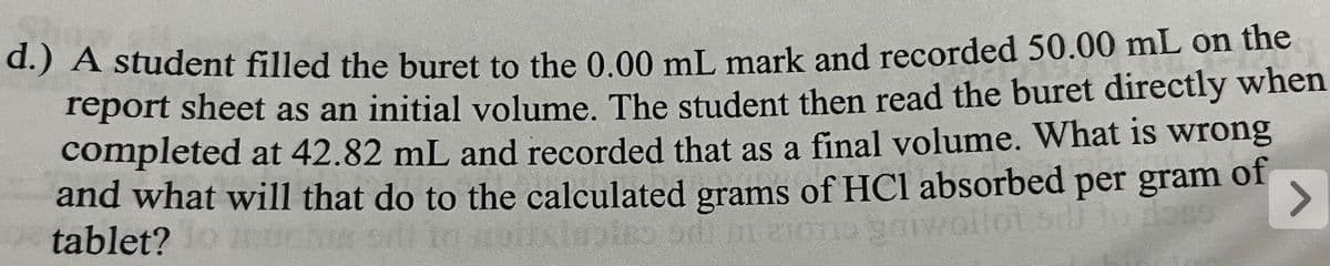 d.) A student filled the buret to the 0.00 mL mark and recorded 50.00 mL on the
report sheet as an initial volume. The student then read the buret directly when
completed at 42.82 mL and recorded that as a final volume. What is wrong
and what will that do to the calculated grams of HCl absorbed per gram of
tablet?
so odlm aiona garwollot sell to dose