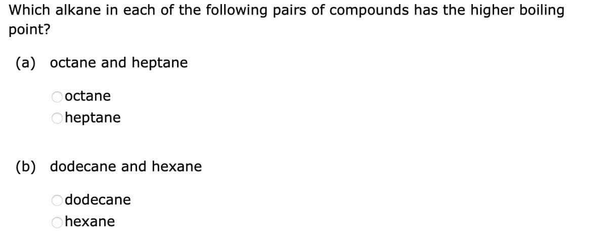 Which alkane in each of the following pairs of compounds has the higher boiling
point?
(a) octane and heptane
octane
heptane
(b) dodecane and hexane
dodecane
Ohexane