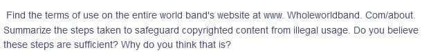 Find the terms of use on the entire world band's website at www. Wholeworldband. Com/about.
Summarize the steps taken to safeguard copyrighted content from illegal usage. Do you believe
these steps are sufficient? Why do you think that is?
