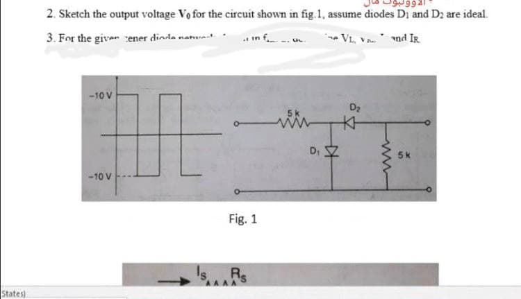 2. Sketch the output voltage Vo for the circuit shown in fig.1, assume diodes Di and D2 are ideal.
.. in f
VL, VA nd IR.
3. For the give cener dinda nanunat.
-10 V
D2
D. Z
5k
-10 V
Fig. 1
Is.
Rs
States)
ww
