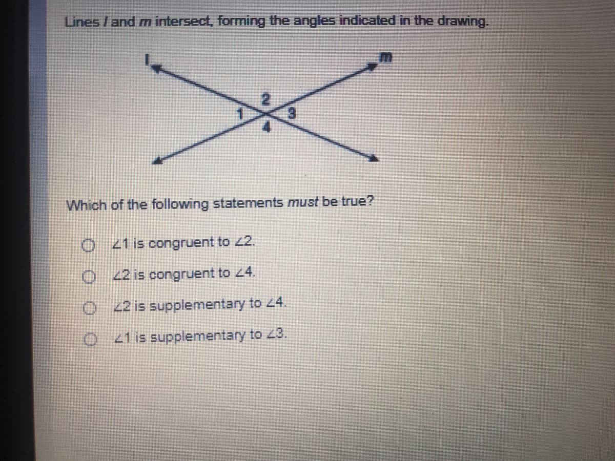 Lines /and m intersect, forming the angles indicated in the drawing.
Which of the following statements must be true?
O 44 is congruent to 42.
2 is congruent to 4.
O 22 is supplementary to 24.
21 is supplementary to 43.
