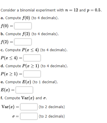 Consider a binomial experiment with n = 12 and p = 0.5.
a. Compute f(0) (to 4 decimals).
f(0) =|
b. Compute f(2) (to 4 decimals).
f(2) =|
c. Compute P(x < 4) (to 4 decimals).
P(x < 4) =|
d. Compute P(x > 1) (to 4 decimals).
P(x > 1) =
e. Compute E(r) (to 1 decimal).
E(x) =
f. Compute Var(x) and o.
Var(æ) =
(to 2 decimals)
O =
(to 2 decimals)
