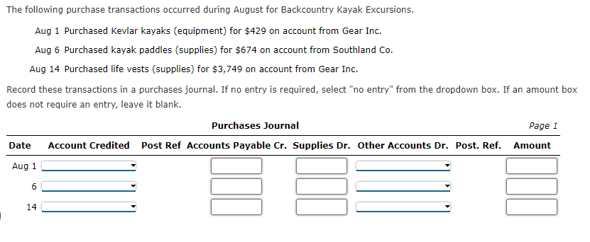 The following purchase transactions occurred during August for Backcountry Kayak Excursions.
Aug 1 Purchased Kevlar kayaks (equipment) for $429 on account from Gear Inc.
Aug 6 Purchased kayak paddles (supplies) for $674 on account from Southland Co.
Aug 14 Purchased life vests (supplies) for $3,749 on account from Gear Inc.
Record these transactions in a purchases journal. If no entry is required, select "no entry" from the dropdown box. If an amount box
does not require an entry, leave it blank.
Purchases Journal
Page 1
Date
Account Credited Post Ref Accounts Payable Cr. Supplies Dr. other Accounts Dr. Post. Ref. Amount
Aug 1
6
14
