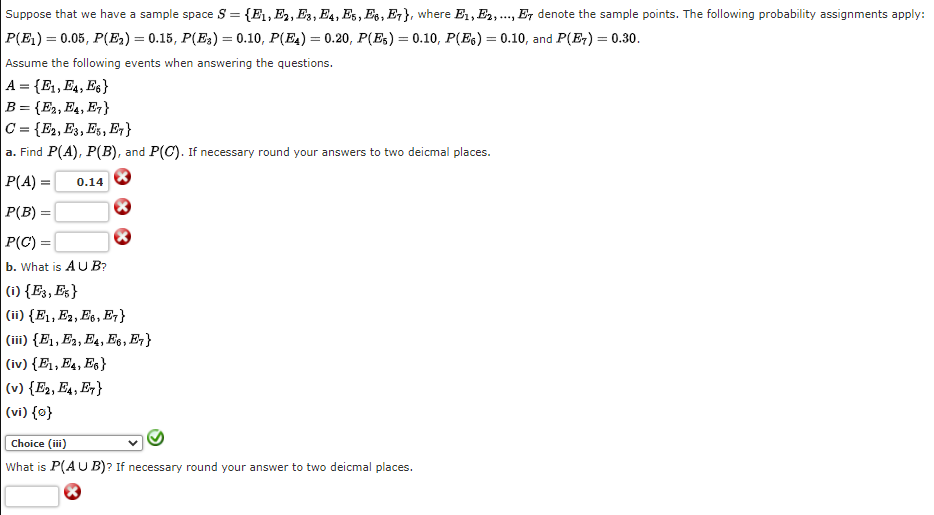 Suppose that we have a sample space S = {E1,E, E3, E4, Es, Es, E7}, where E1, E2,., E7 denote the sample points. The following probability assignments apply:
P(E1) = 0.05, P(E) = 0.15, P(E3) = 0.10, P(E4) = 0.20, P(Es) = 0.10, P(Es) = 0.10, and P(E) = 0.30.
Assume the following events when answering the questions.
A = {E1, E4, Es}
B = {E2, E4, E-}
C = {E2, E3, Es, E }
a. Find P(A), P(B), and P(C). If necessary round your answers to two deicmal places.
P(A) =
0.14
P(B) =
P(C) =
b. What is A U B?
(i) {E3, Es}
(ii) {E1, E2, E6, E,}
(iii) {E1, E2, E4, E6, E}
(iv) {E1, E4, E6}
|(v) {E2, E4, E7}
(vi) {0}
Choice (iii)
What is P(AU B)? If necessary round your answer to two deicmal places.
