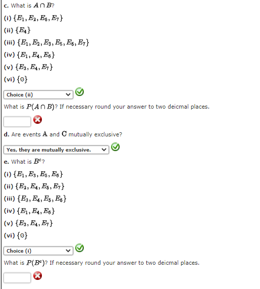 c. What is An B?
(i) {E1, E2, E6, E,}
(ii) {E4}
(iii) {E1, E2, E3, Es, Es, E7}
(iv) {E1, E4, Es}
(v) {E2, E4, Eq }
(vi) {o}
Choice (ii)
What is P(An B)? If necessary round your answer to two deicmal places.
d. Are events A and C mutually exclusive?
Yes, they are mutually exclusive.
e. What is B?
(i) {E1, E3, Es, Eg}
(ii) {E2, E4, Es, E¡}
(iii) {E3, E4, Es, Es}
(iv) {E1, E4, Es}
(v) {E2, E4, E }
(vi) {0}
Choice (i)
What is P(B)? If necessary round your answer to two deicmal places.
