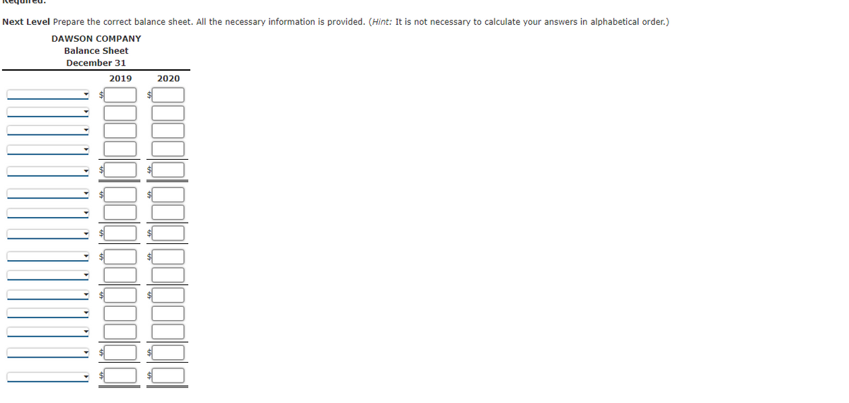 Next Level Prepare the correct balance sheet. All the necessary information is provided. (Hint: It is not necessary to calculate your answers in alphabetical order.)
DAWSON COMPANY
Balance Sheet
December 31
2019
2020
