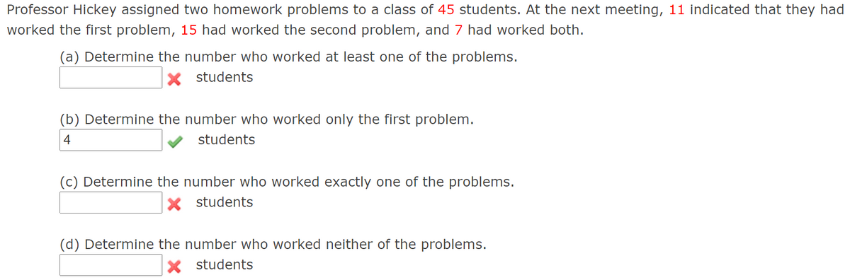 Professor Hickey assigned two homework problems to a class of 45 students. At the next meeting, 11 indicated that they had
worked the first problem, 15 had worked the second problem, and 7 had worked both.
(a) Determine the number who worked at least one of the problems.
X students
(b) Determine the number who worked only the first problem.
4
students
(c) Determine the number who worked exactly one of the problems.
X students
(d) Determine the number who worked neither of the problems.
X students
