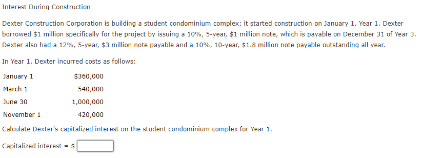 Interest During Construction
Dexter Construction Corporation is building a student condominium complex; it started construction on January 1, Year 1. Dexter
borrowed $1 million specifically for the project by issuing a 10%, 5-year, $1 million note, which is payable on December 31 of Year 3.
Dexter also had a 12%, 5-year, $3 million note payable and a 10%, 10-year, $1.8 million note payable outstanding all year.
In Year 1, Dexter incurred costs as follows:
January 1
$360,000
March 1
540,000
June 30
1,000,000
November 1
420,000
Calculate Dexter's capitalized interest on the student condominium complex for Year 1.
Capitalized interest = $
