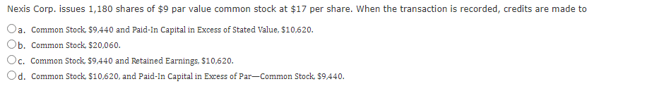 Nexis Corp. issues 1,180 shares of $9 par value common stock at $17 per share. When the transaction is recorded, credits are made to
a. Common Stock, $9,440 and Paid-In Capital in Excess of Stated Value, $10,620.
Ob. Common Stock, $20,060.
Oc. Common Stock, $9,440 and Retained Earnings, $10,620.
Od. Common Stock, $10,620, and Paid-In Capital in Excess of Par-Common Stock, $9,440.
