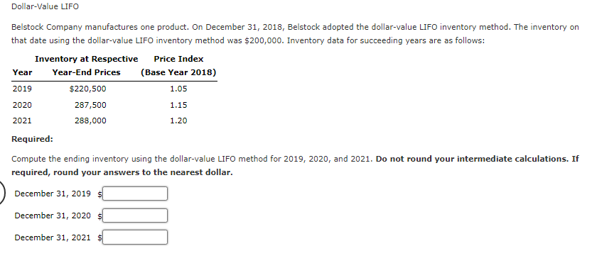 Dollar-Value LIFO
Belstock Company manufactures one product. On December 31, 2018, Belstock adopted the dollar-value LIFO inventory method. The inventory on
that date using the dollar-value LIFO inventory method was $200,000. Inventory data for succeeding years are as follows:
Inventory at Respective
Price Index
Year
Year-End Prices
(Base Year 2018)
2019
$220,500
1.05
2020
287,500
1.15
2021
288,000
1.20
Required:
Compute the ending inventory using the dollar-value LIFO method for 2019, 2020, and 2021. Do not round your intermediate calculations. If
required, round your answers to the nearest dollar.
December 31, 2019 $
December 31, 2020
December 31, 2021 $
