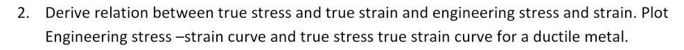 2. Derive relation between true stress and true strain and engineering stress and strain. Plot
Engineering stress -strain curve and true stress true strain curve for a ductile metal.
