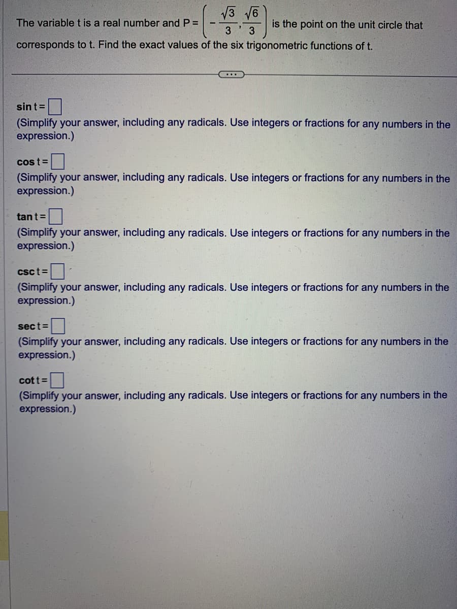 √3√6
The variable t is a real number and P =
3
3
corresponds to t. Find the exact values of the six trigonometric functions of t.
...
is the point on the unit circle that
sint=
(Simplify your answer, including any radicals. Use integers or fractions for any numbers in the
expression.)
tant =
(Simplify your answer, including
expression.)
cost=
(Simplify your answer, including any radicals. Use integers or fractions for any numbers in the
expression.)
radicals. Use integers or fractions for any numbers in the
Csct=
(Simplify your answer, including any radicals. Use integers or fractions for any numbers in the
expression.)
sect=
(Simplify your answer, including any radicals. Use integers or fractions for any numbers in the
expression.)
cott =
(Simplify your answer, including any radicals. Use integers or fractions for any numbers in the
expression.)