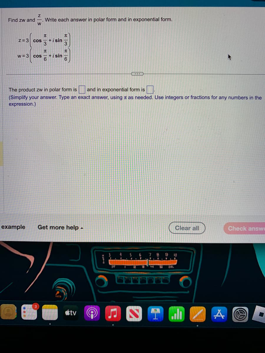 Find zw and
N 3
W
z = 3 cos
Write each answer in polar form and in exponential form.
T
+ i sin
3
T
w = 3 COS +isin
6
3
TU
The product zw in polar form is and in exponential form is
(Simplify your answer. Type an exact answer, using as needed. Use integers or fractions for any numbers in the
expression.)
example Get more help.
tv
3 4
---
5
Clear all
6 7 8 9 10
DIAL
Il
A
Check answe