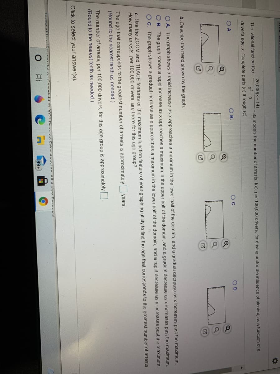 20,000(x - 14)
The rational function f(x) =
8x models the number of arrests, f(x), per 100,000 drivers, for driving under the influence of alcohol, as a function of a
x2 -9
driver's age, x. Complete parts (a) through (c).
OA.
OB.
Oc.
OD.
Q
b. Describe the trend shown by the graph.
O A. The graph shows a rapid increase as x approaches a maximum in the lower half of the domain, and a gradual decrease as x increases past the maximum
O B. The graph shows a rapid increase as x approaches a maximum in the upper half of the domain, and a gradual decrease as x increases past the maximum.
O C. The graph shows a gradual increase as x approaches a maximum in the lower half of the domain, and a rapid decrease as x increases past the maximum
c. Use the ZOOM and TRACE features or the maximum function feature of your graphing utility to find the age that corresponds to the greatest number of arrests.
How many arrests, per 100,000 drivers, are there for this age group?
The age that corresponds to the greatest number of arrests is approximately years.
(Round to the nearest tenth as needed.)
The number of arrests, per 100,000 drivers, for this age group is approximately
(Round to the nearest tenth as needed.)
Click to select your answer(s).
Torms of lce
DeliulConurinht 2021 Doarcen Cducation Inc AlI Dinhte Doronind
99+
