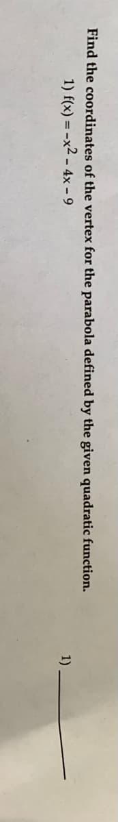 ### Finding the Vertex of a Parabola
In this exercise, you are asked to find the coordinates of the vertex for a parabola defined by the given quadratic function.

#### Question:
1. \( f(x) = -x^2 - 4x - 9 \)

Below the quadratic function, a space is provided for writing the answer.

To find the vertex of a parabola given by a quadratic function \( f(x) = ax^2 + bx + c \):
- The x-coordinate of the vertex can be found using the formula \( x = -\frac{b}{2a} \).
- Once you have the x-coordinate, substitute it back into the original function to find the y-coordinate.

In this example, the quadratic function \( f(x) = -x^2 - 4x - 9 \) is given:
- Here, \( a = -1 \), \( b = -4 \), and \( c = -9 \).

First, find the x-coordinate of the vertex:
\[ x = -\frac{-4}{2(-1)} = \frac{4}{-2} = -2 \]

Next, substitute \( x = -2 \) back into the function to find the y-coordinate:
\[ f(-2) = -(-2)^2 - 4(-2) - 9 = -4 + 8 - 9 = -5 \]

Thus, the coordinates of the vertex are \( (-2, -5) \).

You can now fill in the provided space with the answer:
\[ 1) \quad (-2, -5) \]