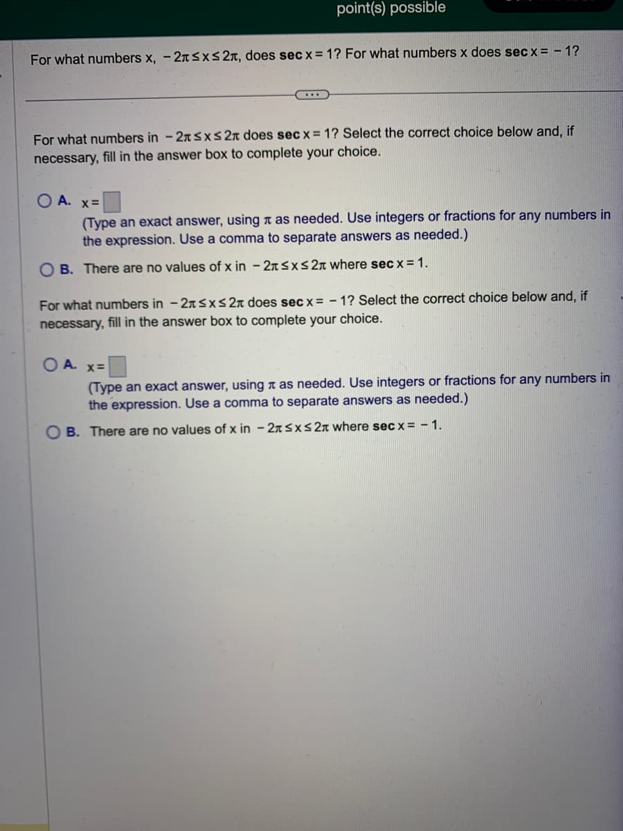 point(s) possible
For what numbers x, -2≤x≤ 2, does secx = 1? For what numbers x does secx = -1?
For what numbers in -2x≤x≤ 2x does secx = 1? Select the correct choice below and, if
necessary, fill in the answer box to complete your choice.
OA. x=
(Type an exact answer, using as needed. Use integers or fractions for any numbers in
the expression. Use a comma to separate answers as needed.)
OB. There are no values of x in - 2 ≤x≤ 2 where secx = 1.
For what numbers in -2 ≤x≤ 2π does sec x=-1? Select the correct choice below and, if
necessary, fill in the answer bo
complete your choice.
OA. x=
(Type an exact answer, using as needed. Use integers or fractions for any numbers in
the expression. Use a comma to separate answers as needed.)
OB. There are no values of x in -2 ≤x≤ 2 where secx = -1.