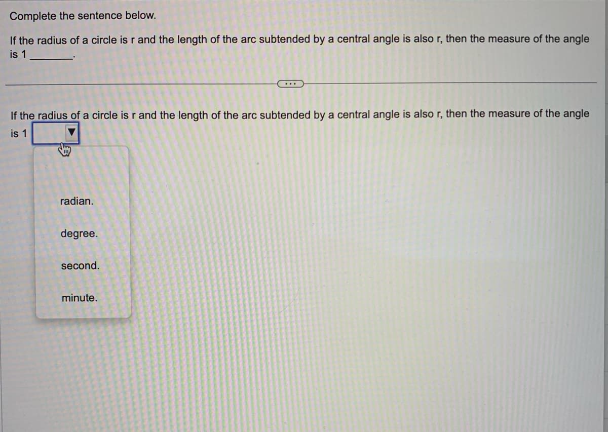 Complete the sentence below.
If the radius of a circle is r and the length of the arc subtended by a central angle is also r, then the measure of the angle
is 1
If the radius of a circle is r and the length of the arc subtended by a central angle is also r, then the measure of the angle
is 1
radian.
degree.
second.
minute.