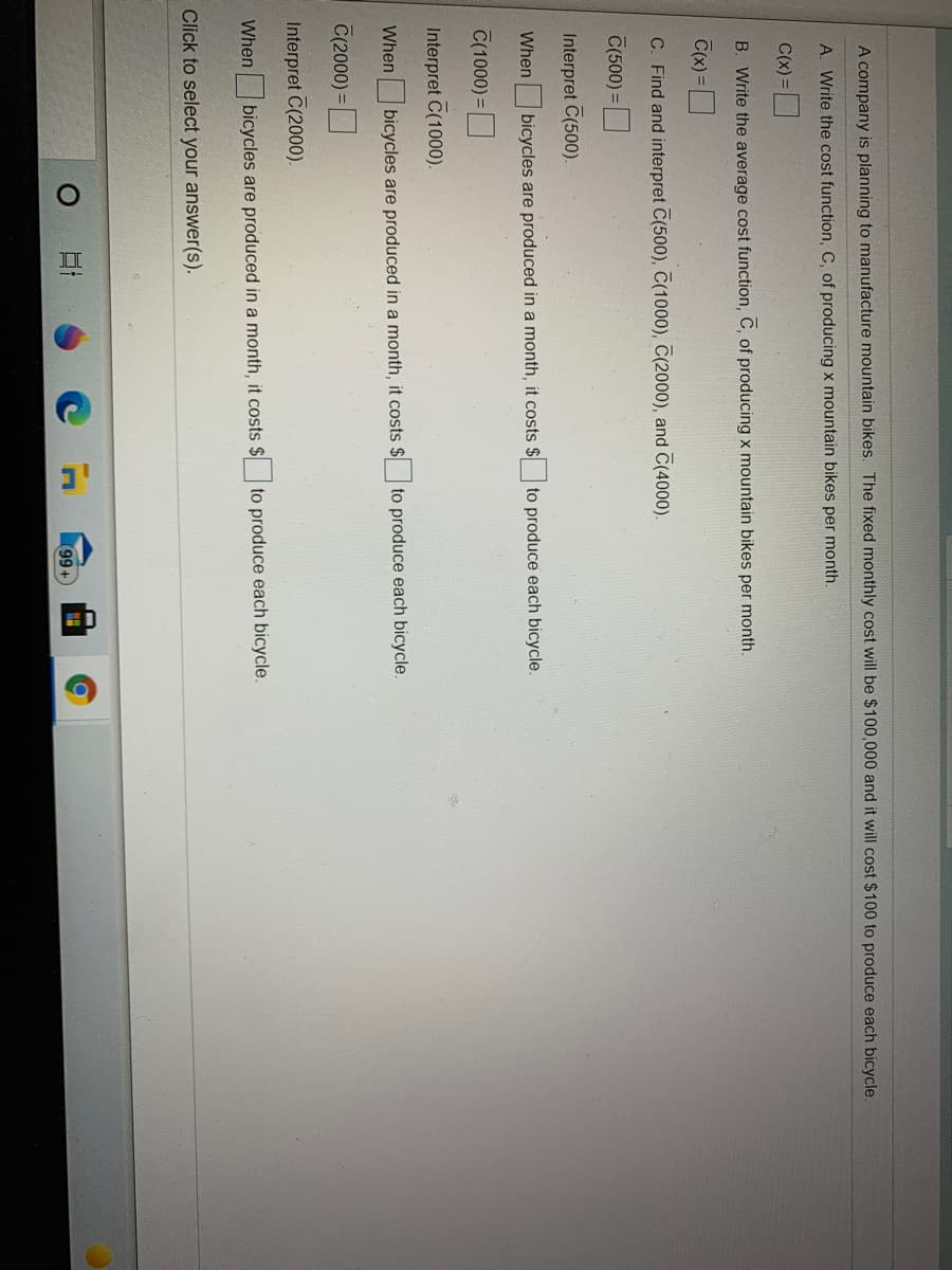 ### A company is planning to manufacture mountain bikes. The fixed monthly cost will be \$100,000 and it will cost \$100 to produce each bicycle.

1. **A. Write the cost function, \( C \), of producing \( x \) mountain bikes per month.**
   \[
   C(x) = 
   \]

2. **B. Write the average cost function, \( \bar{C} \), of producing \( x \) mountain bikes per month.**
   \[
   \bar{C}(x) = 
   \]

3. **C. Find and interpret \( \bar{C}(500) \), \( \bar{C}(1000) \), \( \bar{C}(2000) \), and \( \bar{C}(4000) \).**

   - Interpret \( \bar{C}(500) \):
      \[
      \bar{C}(500) = 
      \]
      When 500 bicycles are produced in a month, it costs \$_____ to produce each bicycle.

   - Interpret \( \bar{C}(1000) \):
      \[
      \bar{C}(1000) = 
      \]
      When 1000 bicycles are produced in a month, it costs \$_____ to produce each bicycle.

   - Interpret \( \bar{C}(2000) \):
      \[
      \bar{C}(2000) = 
      \]
      When 2000 bicycles are produced in a month, it costs \$_____ to produce each bicycle.

   - Interpret \( \bar{C}(4000) \):
      \[
      \bar{C}(4000) = 
      \]
      When 4000 bicycles are produced in a month, it costs \$_____ to produce each bicycle.

   Click to select your answer(s).