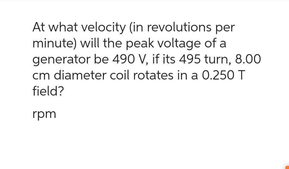 At what velocity (in revolutions per
minute) will the peak voltage of a
generator be 490 V, if its 495 turn, 8.00
cm diameter coil rotates in a 0.250 T
field?
rpm