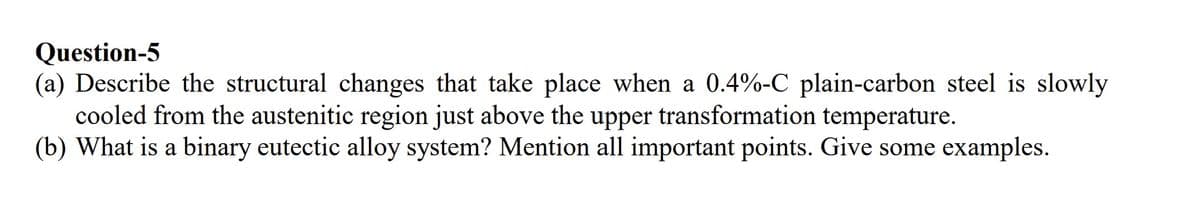 Question-5
(a) Describe the structural changes that take place when a 0.4%-C plain-carbon steel is slowly
cooled from the austenitic region just above the upper transformation temperature.
(b) What is a binary eutectic alloy system? Mention all important points. Give some examples.
