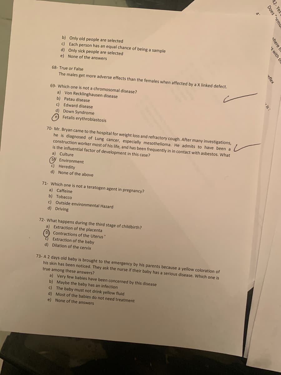 b) Only old people are selected
c) Each person has an equal chance of being a sample
d) Only sick people are selected
e) None of the answers
68- True or False
The males get more adverse effects than the females when affected by a X linked defect.
69- Which one is not a chromosomal disease?
a) Von Recklinghausen disease
b) Patau disease
c) Edward disease
d) Down Syndrome
e Fetalis erythroblastosis
70- Mr. Bryan came to the hospital for weight loss and refractory cough. After many investigations,
he is diagnosed of Lung cancer, especially mesothelioma. He admits to have been a
construction worker most of his life, and has been frequently in in contact with asbestos. What
is the influential factor of development in this case?
a) Culture
(by Environment
C) Heredity
d) None of the above
71- Which one is not a teratogen agent in pregnancy?
a) Caffeine
b) Tobacco
c) Outside environmental Hazard
d) Driving
72- What happens during the third stage of childbirth?
a) Extraction of the placenta
b) Contractions of the Uterus
E Extraction of the baby
d) Dilation of the cervix
73- A 2 days old baby is brought to the emergency by his parents because a yellow coloration of
his skin has been noticed. They ask the nurse if their baby has a serious disease. Which one is
true among these answers?
a) Very few babies have been concerned by this disease
b) Maybe the baby has an infection
c) The baby must not drink yellow fluid
d) Most of the babies do not need treatment
e) None of the answers
42- Ye .
Does "orm
vhere t
's with tfe
oflex

