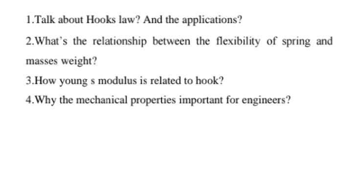 1.Talk about Hooks law? And the applications?
2.What's the relationship between the flexibility of spring and
masses weight?
3.How young s modulus is related to hook?
4.Why the mechanical properties important for engineers?
