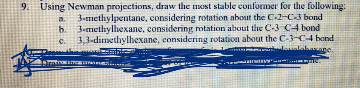 9. Using Newman projections, draw the most stable conformer for the following:
3-methylpentane, considering rotation about the C-2-C-3 bond
b. 3-methylhexane, considering rotation about the C-3-C-4 bond
3,3-dimethylhexane, considering rotation about the C-3-C-4 bond
lavalahavane,
a.
C.
