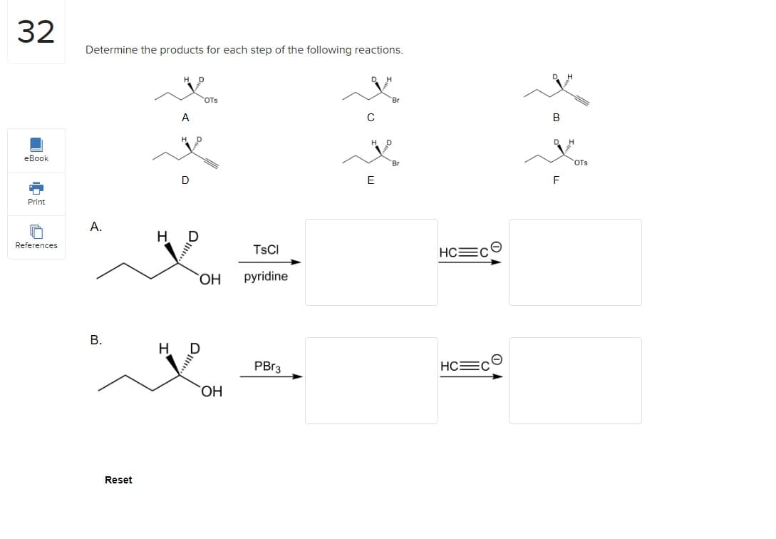 32
eBook
Print
References
Determine the products for each step of the following reactions.
A.
B.
Reset
H
H
A
D
D
0
OTS
TsCl
OH pyridine
OH
PBr3
ZoZo
с
E
Br
HC=c©
HC C
*.*.
OTS